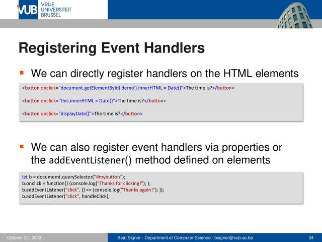 Beat Signer - Department of Computer Science - bsigner@vub.ac.be 34
October 31, 2023
Registering Event Handlers
▪ We can directly register handlers on the HTML elements
▪ We can also register event handlers via properties or
the addEventListener() method defined on elements
The time is?
The time is?
The time is?
let b = documemt.querySelector("#mybutton");
b.onclick = function() {console.log("Thanks for clicking!"); };
b.addEventListener("click", () => {console.log("Thanks again!"); });
b.addEventListener("click", handleClick);
