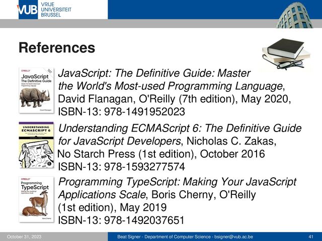 Beat Signer - Department of Computer Science - bsigner@vub.ac.be 41
October 31, 2023
References
▪ JavaScript: The Definitive Guide: Master
the World's Most-used Programming Language,
David Flanagan, O'Reilly (7th edition), May 2020,
ISBN-13: 978-1491952023
▪ Understanding ECMAScript 6: The Definitive Guide
for JavaScript Developers, Nicholas C. Zakas,
No Starch Press (1st edition), October 2016
ISBN-13: 978-1593277574
Programming TypeScript: Making Your JavaScript
Applications Scale, Boris Cherny, O'Reilly
(1st edition), May 2019
ISBN-13: 978-1492037651
