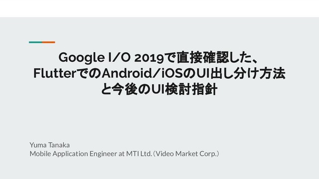 Google I/O 2019で直接確認した、
FlutterでのAndroid/iOSのUI出し分け方法
と今後のUI検討指針
Yuma Tanaka
Mobile Application Engineer at MTI Ltd.（Video Market Corp.）
