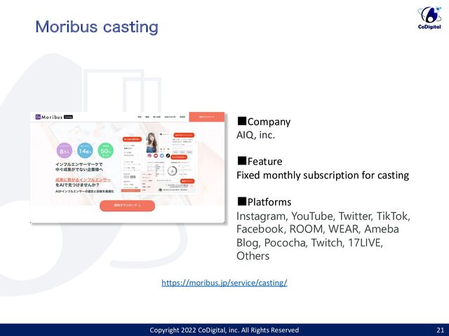 https://moribus.jp/service/casting/
Copyright 2022 CoDigital, inc. All Rights Reserved 21
.PSJCVT DBTUJOH
■Company
AIQ, inc.
■Feature
Fixed monthly subscription for casting
■Platforms
Instagram, YouTube, Twitter, TikTok,
Facebook, ROOM, WEAR, Ameba
Blog, Pococha, Twitch, 17LIVE,
Others
