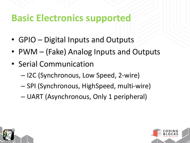 Basic Electronics supported
• GPIO – Digital Inputs and Outputs
• PWM – (Fake) Analog Inputs and Outputs
• Serial Communication
– I2C (Synchronous, Low Speed, 2-wire)
– SPI (Synchronous, HighSpeed, multi-wire)
– UART (Asynchronous, Only 1 peripheral)
