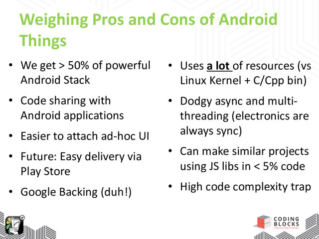 Weighing Pros and Cons of Android
Things
• We get > 50% of powerful
Android Stack
• Code sharing with
Android applications
• Easier to attach ad-hoc UI
• Future: Easy delivery via
Play Store
• Google Backing (duh!)
• Uses a lot of resources (vs
Linux Kernel + C/Cpp bin)
• Dodgy async and multi-
threading (electronics are
always sync)
• Can make similar projects
using JS libs in < 5% code
• High code complexity trap
