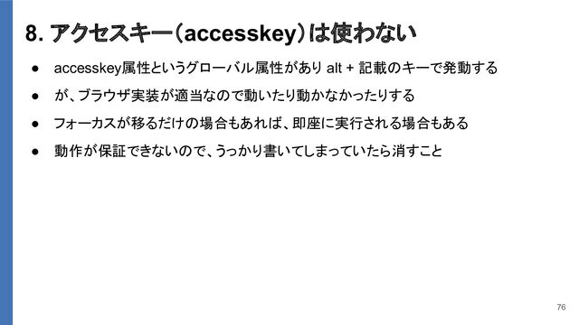 8. アクセスキー（accesskey）は使わない
● accesskey属性というグローバル属性があり alt + 記載のキーで発動する
● が、ブラウザ実装が適当なので動いたり動かなかったりする
● フォーカスが移るだけの場合もあれば、即座に実行される場合もある
● 動作が保証できないので、うっかり書いてしまっていたら消すこと
76
