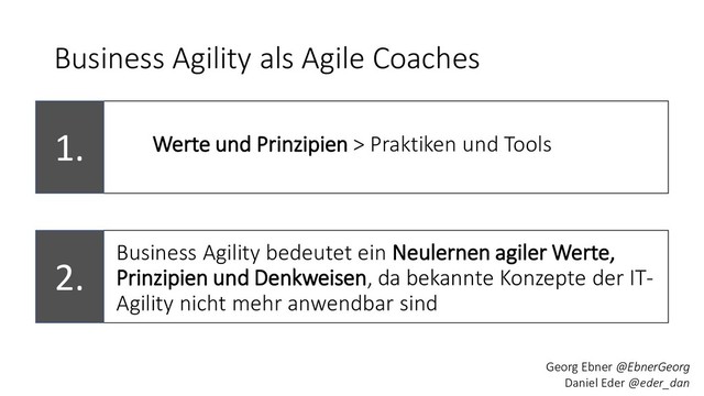2.
Business Agility als Agile Coaches
Business Agility bedeutet ein Neulernen agiler Werte,
Prinzipien und Denkweisen, da bekannte Konzepte der IT-
Agility nicht mehr anwendbar sind
1. Werte und Prinzipien > Praktiken und Tools
Georg Ebner @EbnerGeorg
Daniel Eder @eder_dan
