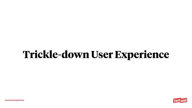 twnsnd.com/perfnow
Trickle-down User Experience
