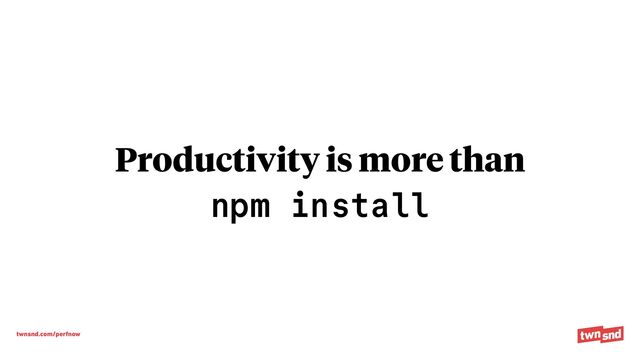 twnsnd.com/perfnow
Productivity is more than


n
p
m i
ns
ta
l
l

