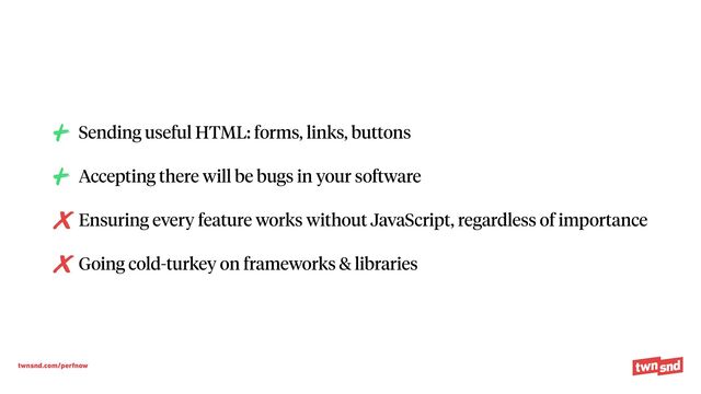 twnsnd.com/perfnow
Sending useful HTML: forms, links, buttons


Accepting there will be bugs in your software


Ensuring every feature works without JavaScript, regardless of importance


Going cold-turkey on frameworks & libraries
