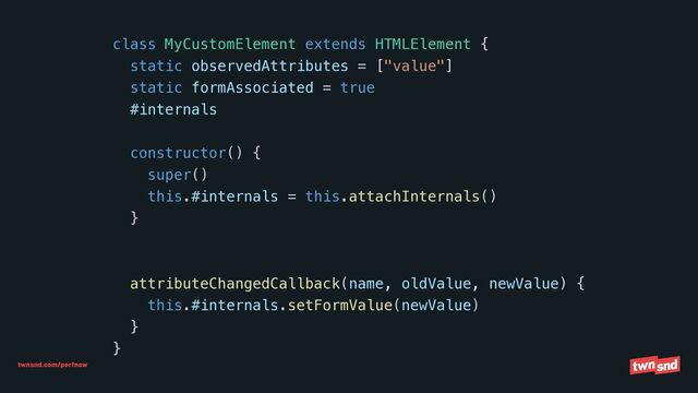 twnsnd.com/perfnow
class MyCustomElement extends HTMLElement {


static observedAttributes = ["value"]


static formAssociated = true


#internals


constructor() {


super()


this.#internals = this.attachInternals()


}


attributeChangedCallback(name, oldValue, newValue) {


this.#internals.setFormValue(newValue)


}


}
