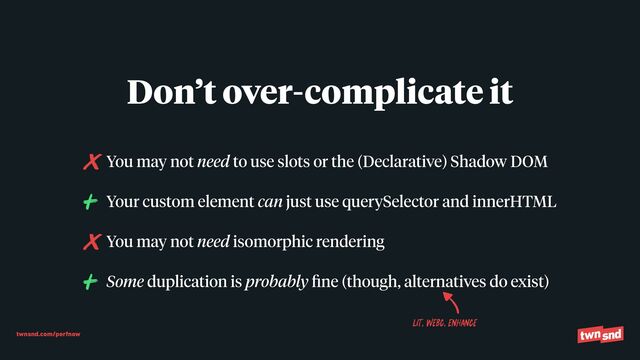 twnsnd.com/perfnow
You may not need to use slots or the (Declarative) Shadow DOM


Your custom element can just use querySelector and innerHTML


You may not need isomorphic rendering


Some duplication is probably
fi
ne (though, alternatives do exist)
Don’t over-complicate it
LIT, WEBC, ENHANCE
