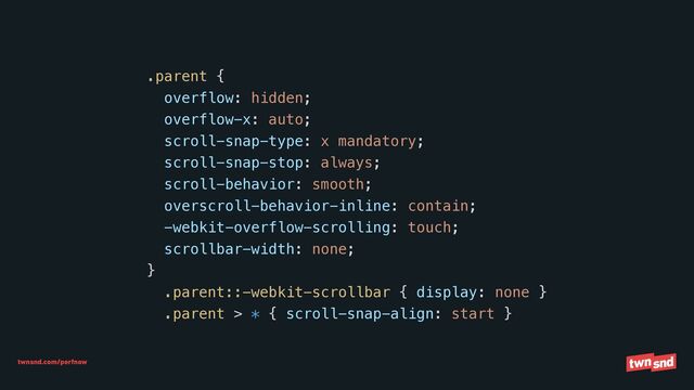 twnsnd.com/perfnow
.parent {


overflow: hidden;


overflow-x: auto;


scroll-snap-type: x mandatory;


scroll-snap-stop: always;


scroll-behavior: smooth;


overscroll-behavior-inline: contain;


-webkit-overflow-scrolling: touch;


scrollbar-width: none;


}


.parent::-webkit-scrollbar { display: none }


.parent > * { scroll-snap-align: start }
