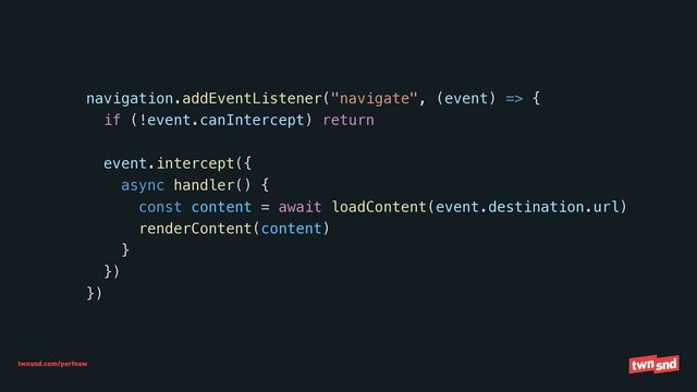 twnsnd.com/perfnow
navigation.addEventListener("navigate", (event) => {


if (!event.canIntercept) return




event.intercept({


async handler() {


const content = await loadContent(event.destination.url)


renderContent(content)


}


})


})
