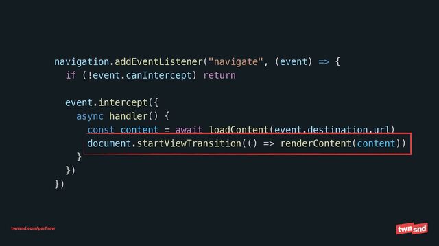 twnsnd.com/perfnow
navigation.addEventListener("navigate", (event) => {


if (!event.canIntercept) return




event.intercept({


async handler() {


const content = await loadContent(event.destination.url)


document.startViewTransition(() => renderContent(content))


}


})


})
