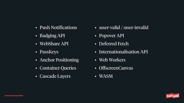 twnsnd.com/perfnow
• Push Notifications


• Badging API


• WebShare API


• PassKeys


• Anchor Positioning


• Container Queries


• Cascade Layers


• :user-valid / :user-invalid


• Popover API


• Deferred Fetch


• Internationalisation API


• Web Workers


• OffscreenCanvas


• WASM
