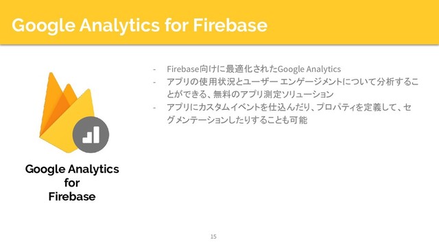 Google Analytics for Firebase
- Firebase向けに最適化されたGoogle Analytics
- アプリの使用状況とユーザー エンゲージメントについて分析するこ
とができる、無料のアプリ測定ソリューション
- アプリにカスタムイベントを仕込んだり、プロパティを定義して、セ
グメンテーションしたりすることも可能
15
Google Analytics
for
Firebase
