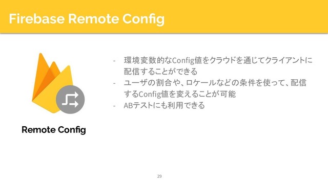 Firebase Remote Conﬁg
- 環境変数的なConfig値をクラウドを通じてクライアントに
配信することができる
- ユーザの割合や、ロケールなどの条件を使って、配信
するConfig値を変えることが可能
- ABテストにも利用できる
29
Remote Conﬁg
