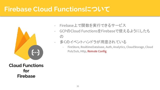 Firebase Cloud Functionsについて
- Firebase上で関数を実行できるサービス
- GCPのCloud FunctionsをFirebaseで使えるようにしたも
の
- 多くのイベントハンドラが用意されている
- FireStore, RealtimeDatabase, Auth, Analytics, CloudStorage, Cloud
Pub/Sub, Http, Remote Config
33
Cloud Functions
for
Firebase
