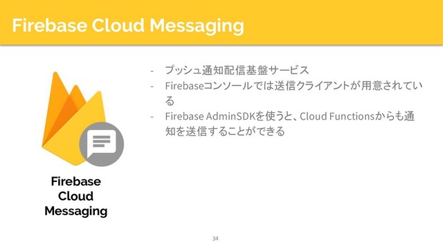 Firebase Cloud Messaging
- プッシュ通知配信基盤サービス
- Firebaseコンソールでは送信クライアントが用意されてい
る
- Firebase AdminSDKを使うと、Cloud Functionsからも通
知を送信することができる
34
Firebase
Cloud
Messaging
