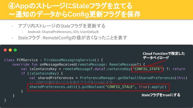 49
④AppのストレージにStaleフラグを立てる
〜通知のデータからConﬁg更新フラグを保存
- アプリ内ストレージのStaleフラグを更新する
- Android: SharedPreferences, iOS: UserDefault
- Staleフラグ：RemoteConfigの値が古くなったことを表す
Staleフラグをtrueにする
Cloud Functionで指定した
データペイロード
