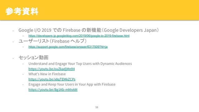 参考資料
- Google I/O 2019 での Firebase の新機能（Google Developers Japan）
- https://developers-jp.googleblog.com/2019/06/google-io-2019-firebase.html
- ユーザーリスト（Firebase ヘルプ）
- https://support.google.com/firebase/answer/6317509?hl=ja
- セッション動画
- Understand and Engage Your Top Users with Dynamic Audiences
https://youtu.be/ouZkadjMn94
- What's New in Firebase
https://youtu.be/x8qTEMkZCPs
- Engage and Keep Your Users in Your App with Firebase
https://youtu.be/Bg1Kb-mMnAM
58
