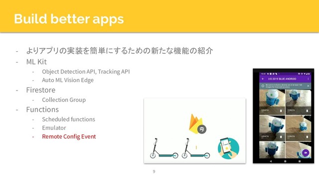 Build better apps
- よりアプリの実装を簡単にするための新たな機能の紹介
- ML Kit
- Object Detection API, Tracking API
- Auto ML Vision Edge
- Firestore
- Collection Group
- Functions
- Scheduled functions
- Emulator
- Remote Config Event
9
