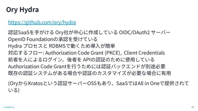 © CADDi Inc.
Ory Hydra
17
https://github.com/ory/hydra
認証SaaSを⼿がける Ory社が中⼼に作成している OIDC/OAuth2 サーバー
OpenID Foundationの承認を受けている
Hydra プロセスと RDBMSで動くため導⼊が簡単
対応するフロー: Authorization Code Grant (PKCE), Client Credentials
前者を⼈によるログイン、後者を APIの認証のために使⽤している
Authorization Code Grantを⾏うためには認証バックエンドが別途必要
既存の認証システムがある場合や認証のカスタマイズが必要な場合に有⽤
(OryからKratosという認証サーバーOSSもあり、SaaSではAll in Oneで提供されて
いる)
