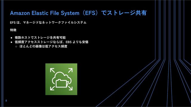 Amazon Elastic File System（EFS）でストレージ共有
EFS は、マネージドなネットワークファイルシステム
特徴
● 複数ホストでストレージを共有可能
● 低頻度アクセスストレージならば、EBS よりも安価
○ ほとんどの画像は低アクセス頻度
5
