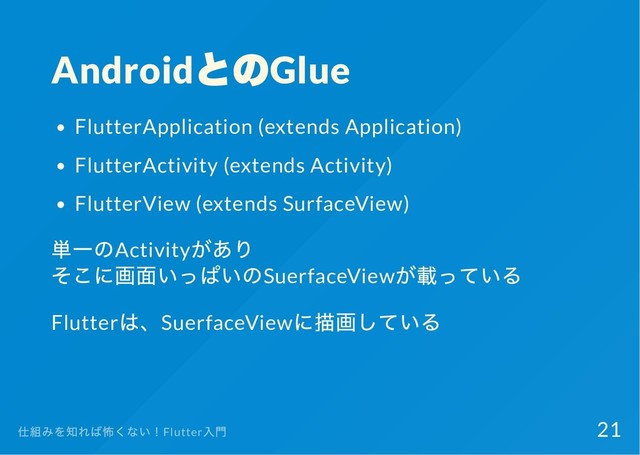 Android
とのGlue
FlutterApplication (extends Application)
FlutterActivity (extends Activity)
FlutterView (extends SurfaceView)
単一のActivity
があり
そこに画面いっぱいのSuerfaceView
が載っている
Flutter
は、SuerfaceView
に描画している
仕組みを知れば怖くない！Flutter
入門 21
