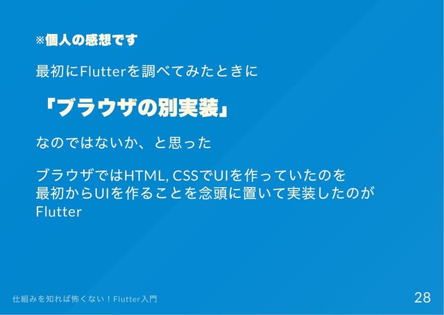 ※
個人の感想です
最初にFlutter
を調べてみたときに
「
ブラウザの別実装」
なのではないか、
と思った
ブラウザではHTML, CSS
でUI
を作っていたのを
最初からUI
を作ることを念頭に置いて実装したのが
Flutter
仕組みを知れば怖くない！Flutter
入門 28
