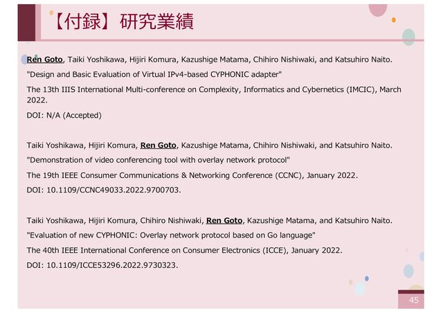 ‹#›
【付録】研究業績
Ren Goto, Taiki Yoshikawa, Hijiri Komura, Kazushige Matama, Chihiro Nishiwaki, and Katsuhiro Naito.
"Design and Basic Evaluation of Virtual IPv4-based CYPHONIC adapter"
The 13th IIIS International Multi-conference on Complexity, Informatics and Cybernetics (IMCIC), March
2022.
DOI: N/A (Accepted)
Taiki Yoshikawa, Hijiri Komura, Ren Goto, Kazushige Matama, Chihiro Nishiwaki, and Katsuhiro Naito.
"Demonstration of video conferencing tool with overlay network protocol"
The 19th IEEE Consumer Communications & Networking Conference (CCNC), January 2022.
DOI: 10.1109/CCNC49033.2022.9700703.
Taiki Yoshikawa, Hijiri Komura, Chihiro Nishiwaki, Ren Goto, Kazushige Matama, and Katsuhiro Naito.
"Evaluation of new CYPHONIC: Overlay network protocol based on Go language"
The 40th IEEE International Conference on Consumer Electronics (ICCE), January 2022.
DOI: 10.1109/ICCE53296.2022.9730323.
45
