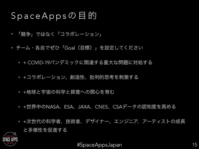 #SpaceAppsJapan
S p a c e A p p s ͷ ໨ త
• ʮڝ૪ʯͰ͸ͳ͘ʮίϥϘϨʔγϣϯʯ
• νʔϜɾ֤ࣗͰͥͻʮGoalʢ໨ඪʣʯΛઃఆ͍ͯͩ͘͠͞
• + COVID-19ύϯσϛοΫʹؔ࿈͢Δॏେͳ໰୊ʹରॲ͢Δ
• +ίϥϘϨʔγϣϯɺ૑଄ੑɺ൷൑తࢥߟΛܹࢗ͢Δ
• +஍ٿͱӉ஦ͷՊֶͱ୳ࠪ΁ͷؔ৺ΛҭΉ
• +ੈքதͷNASAɺESAɺJAXAɺCNESɺCSAσʔλͷೝ஌౓ΛߴΊΔ
• +࣍ੈ୅ͷՊֶऀɺٕज़ऀɺσβΠφʔɺΤϯδχΞɺΞʔςΟετͷ੒௕
ͱଟ༷ੑΛଅਐ͢Δ
15
