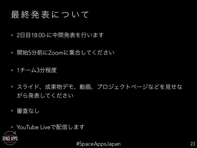 #SpaceAppsJapan
࠷ ऴ ൃ ද ʹ ͭ ͍ͯ
• 2೔໨18:00-ʹதؒൃදΛߦ͍·͢
• ։࢝5෼લʹZoomʹू߹͍ͯͩ͘͠͞
• 1νʔϜ3෼ఔ౓
• εϥΠυɺ੒Ռ෺σϞɺಈըɺϓϩδΣΫτϖʔδͳͲΛݟͤͳ
͕Βൃද͍ͯͩ͘͠͞
• ৹ࠪͳ͠
• YouTube LiveͰ഑৴͠·͢
23
