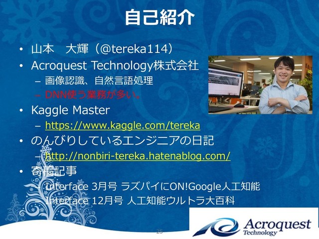 自己紹介
• 山本 大輝（@tereka114）
• Acroquest Technology株式会社
– 画像認識、自然言語処理
– DNN使う業務が多い。
• Kaggle Master
– https://www.kaggle.com/tereka
• のんびりしているエンジニアの日記
– http://nonbiri-tereka.hatenablog.com/
• 寄稿記事
– Interface 3月号 ラズパイにON!Google人工知能
– Interface 12月号 人工知能ウルトラ大百科
25
