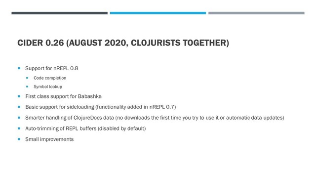 CIDER 0.26 (AUGUST 2020, CLOJURISTS TOGETHER)
 Support for nREPL 0.8
 Code completion
 Symbol lookup
 First class support for Babashka
 Basic support for sideloading (functionality added in nREPL 0.7)
 Smarter handling of ClojureDocs data (no downloads the first time you try to use it or automatic data updates)
 Auto-trimming of REPL buffers (disabled by default)
 Small improvements

