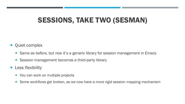 SESSIONS, TAKE TWO (SESMAN)
 Quiet complex
 Same as before, but now it’s a generic library for session management in Emacs
 Session management becomes a third-party library
 Less flexibility
 You can work on multiple projects
 Some workflows get broken, as we now have a more rigid session mapping mechanism
