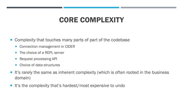 CORE COMPLEXITY
 Complexity that touches many parts of part of the codebase
 Connection management in CIDER
 The choice of a REPL server
 Request processing API
 Choice of data structures
 It’s rarely the same as inherent complexity (which is often rooted in the business
domain)
 It’s the complexity that’s hardest/most expensive to undo
