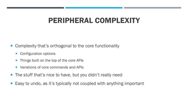 PERIPHERAL COMPLEXITY
 Complexity that’s orthogonal to the core functionality
 Configuration options
 Things built on the top of the core APIs
 Variations of core commands and APIs
 The stuff that’s nice to have, but you didn’t really need
 Easy to undo, as it’s typically not coupled with anything important
