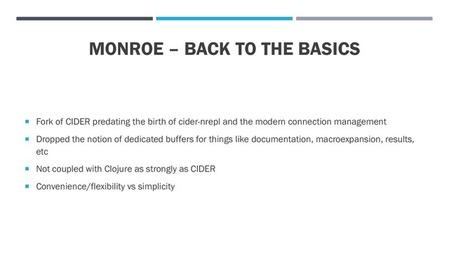MONROE – BACK TO THE BASICS
 Fork of CIDER predating the birth of cider-nrepl and the modern connection management
 Dropped the notion of dedicated buffers for things like documentation, macroexpansion, results,
etc
 Not coupled with Clojure as strongly as CIDER
 Convenience/flexibility vs simplicity
