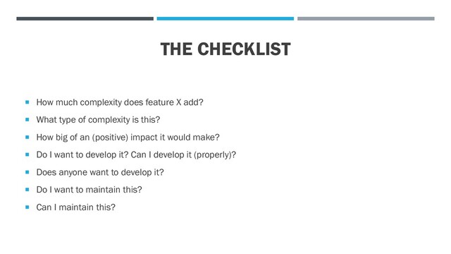 THE CHECKLIST
 How much complexity does feature X add?
 What type of complexity is this?
 How big of an (positive) impact it would make?
 Do I want to develop it? Can I develop it (properly)?
 Does anyone want to develop it?
 Do I want to maintain this?
 Can I maintain this?
