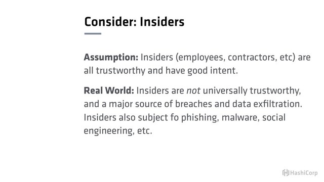 Consider: Insiders
Assumption: Insiders (employees, contractors, etc) are
all trustworthy and have good intent.
Real World: Insiders are not universally trustworthy,
and a major source of breaches and data exﬁltration.
Insiders also subject fo phishing, malware, social
engineering, etc.
