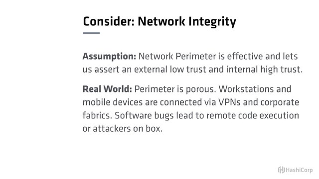 Consider: Network Integrity
Assumption: Network Perimeter is effective and lets
us assert an external low trust and internal high trust.
Real World: Perimeter is porous. Workstations and
mobile devices are connected via VPNs and corporate
fabrics. Software bugs lead to remote code execution
or attackers on box.
