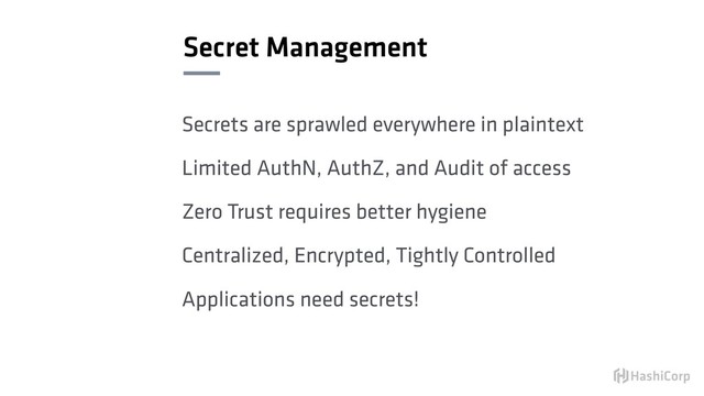 Secret Management
Secrets are sprawled everywhere in plaintext
Limited AuthN, AuthZ, and Audit of access
Zero Trust requires better hygiene
Centralized, Encrypted, Tightly Controlled
Applications need secrets!
