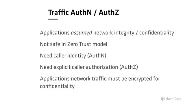 Traffic AuthN / AuthZ
Applications assumed network integrity / conﬁdentiality
Not safe in Zero Trust model
Need caller identity (AuthN)
Need explicit caller authorization (AuthZ)
Applications network traffic must be encrypted for
conﬁdentiality
