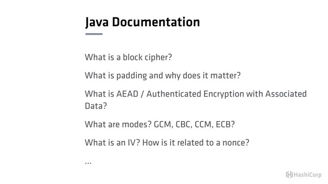 Java Documentation
What is a block cipher?
What is padding and why does it matter?
What is AEAD / Authenticated Encryption with Associated
Data?
What are modes? GCM, CBC, CCM, ECB?
What is an IV? How is it related to a nonce?
…
