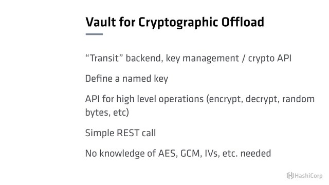 Vault for Cryptographic Offload
“Transit” backend, key management / crypto API
Deﬁne a named key
API for high level operations (encrypt, decrypt, random
bytes, etc)
Simple REST call
No knowledge of AES, GCM, IVs, etc. needed
