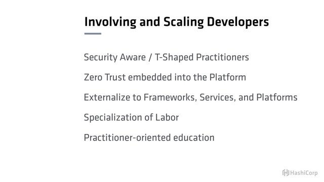 Involving and Scaling Developers
Security Aware / T-Shaped Practitioners
Zero Trust embedded into the Platform
Externalize to Frameworks, Services, and Platforms
Specialization of Labor
Practitioner-oriented education

