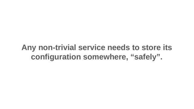 Any non-trivial service needs to store its
configuration somewhere, “safely”.
