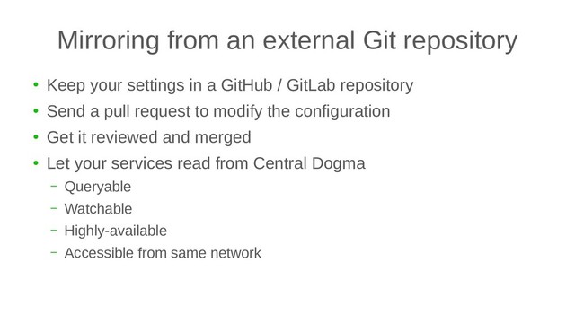 Mirroring from an external Git repository
●
Keep your settings in a GitHub / GitLab repository
●
Send a pull request to modify the configuration
●
Get it reviewed and merged
●
Let your services read from Central Dogma
– Queryable
– Watchable
– Highly-available
– Accessible from same network

