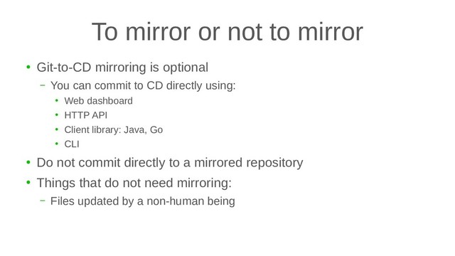 To mirror or not to mirror
●
Git-to-CD mirroring is optional
– You can commit to CD directly using:
●
Web dashboard
●
HTTP API
●
Client library: Java, Go
●
CLI
●
Do not commit directly to a mirrored repository
●
Things that do not need mirroring:
– Files updated by a non-human being
