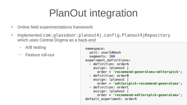 PlanOut integration
●
Online field experimentations framework
●
Implemented com.glassdoor.planout4j.config.Planout4jRepository
which uses Central Dogma as a back-end
– A/B testing
– Feature roll-out
namespace:
unit: userIdHash
segments: 100
experiment_definitions:
- definition: orderA
assign: !planout |
order = 'recommend-generalnew-editorspick';
- definition: orderB
assign: !planout |
order = 'editorspick-recommend-generalnew';
- definition: orderC
assign: !planout |
order = 'recommend-editorspick-generalnew';
default_experiment: orderA
