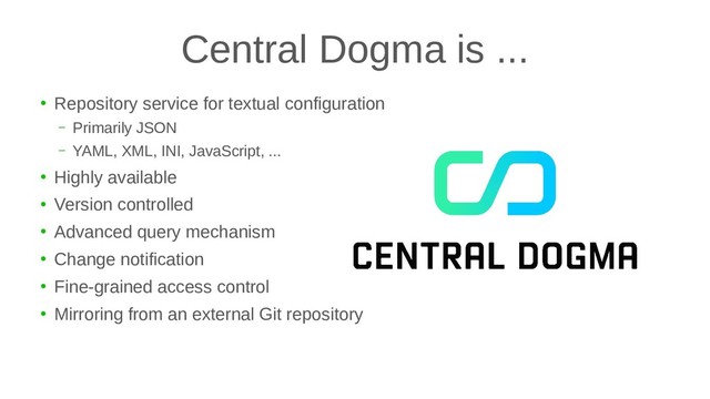 Central Dogma is ...
●
Repository service for textual configuration
– Primarily JSON
– YAML, XML, INI, JavaScript, ...
●
Highly available
●
Version controlled
●
Advanced query mechanism
●
Change notification
●
Fine-grained access control
●
Mirroring from an external Git repository
